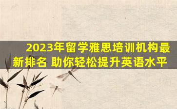 2023年留学雅思培训机构最新排名 助你轻松提升英语水平